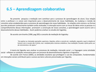 6.5 – Aprendizagem colaborativa

            Na presente pesquisa a mediação vem contribuir para o processo de aprendizagem do aluno. Essa relação
entre o professor e o aluno será importante para o desenvolvimento de novas habilidades, da mudança e revisão de
conceitos antes estabelecidos para o processo de aprendizagem de novas habilidades. As relações entre alunos e as formas
que eles produzem conhecimento também serão analisadas. A interação ocorre com as trocas de ideias entre as pessoas e o
compartilhamento dessas informações promovem a construção de novos conceitos, a aprendizagem assim ocorre com o
desenvolvimento dessas habilidades. Assim podemos analisar os estudos de Vygotsky.

           De acordo com Aranha (1996, pag.205) o conceito de mediação de Vygotsky:


                     “Ao explicar as chamadas operações superiores, Vigotsky, utiliza o conceito de mediação, segundo o qual a relação do
                     homem com o mundo não é direta, mas mediada pelos sistemas simbólicos. Essa mediação é levada a efeito pelos uso
                     de instrumentos e de signos.”


              A teoria de Vigostky vem analisar os processos de mediação, interação social e a linguagem como atividade
social - refletem as condições necessárias para um processo de desenvolvimento cognitivo e linguistico.
              De acordo com Franco (2005), as atividades escolares que privilegiam o uso do computador, fundamentadas
em interações sociais contribuem para o acesso aos bens culturais preconizados por Vigostky.
 