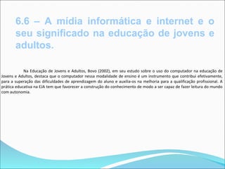 6.6 – A mídia informática e internet e o
       seu significado na educação de jovens e
       adultos.

            Na Educação de Jovens e Adultos, Bovo (2002), em seu estudo sobre o uso do computador na educação de
Jovens e Adultos, destaca que o computador nessa modalidade de ensino é um instrumento que contribui efetivamente,
para a superação das dificuldades de aprendizagem do aluno e auxilia-os na melhoria para a qualificação profissional. A
prática educativa na EJA tem que favorecer a construção do conhecimento de modo a ser capaz de fazer leitura do mundo
com autonomia.
 