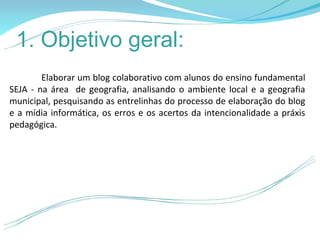 1. Objetivo geral:
        Elaborar um blog colaborativo com alunos do ensino fundamental
SEJA - na área de geografia, analisando o ambiente local e a geografia
municipal, pesquisando as entrelinhas do processo de elaboração do blog
e a mídia informática, os erros e os acertos da intencionalidade a práxis
pedagógica.
 