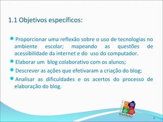 1.1 Objetivos específicos:

Proporcionar uma reflexão sobre o uso de tecnologias no
 ambiente escolar; mapeando as questões de
 acessibilidade da internet e do uso do computador.
Elaborar um blog colaborativo com os alunos;
Descrever as ações que efetivaram a criação do blog;
Analisar as dificuldades e os acertos do processo de
 elaboração do blog.




                                                           4
 