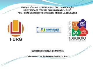 SERVIÇO PÚBLICO FEDERAL MINISTÉRIO DA EDUCAÇÃO
     UNIVERSIDADE FEDERAL DO RIO GRANDE – FURG
PÓS – GRADUAÇÃO (LATO SENSU) EM MÍDIAS NA EDUCAÇÃO




           GLAUBER HENRIQUE DE MORAES

       Orientadora: Jocély Peixoto Osório da Rosa
 