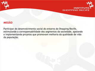 MISSÃO Participar do desenvolvimento social do entorno do Shopping Recife, estimulando a corresponsabilidade dos segmentos da sociedade, apoiando e implementando projetos que promovam melhoria da qualidade de vida da população. 