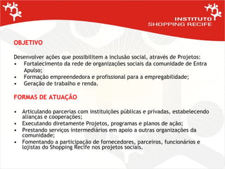 OBJETIVO Desenvolver ações que possibilitem a inclusão social, através de Projetos: Fortalecimento da rede de organizações sociais da comunidade de Entra   Apulso; Formação empreendedora e profissional para a empregabilidade; Geração de trabalho e renda. FORMAS DE ATUAÇÃO Articulando parcerias com instituições públicas e privadas, estabelecendo alianças e cooperações; Executando diretamente Projetos, programas e planos de ação; Prestando serviços intermediários em apoio a outras organizações da comunidade; Fomentando a participação de fornecedores, parceiros, funcionários e lojistas do Shopping Recife nos projetos sociais.  