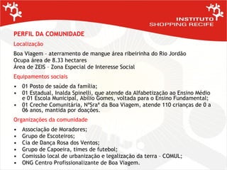 PERFIL DA COMUNIDADE   Localização Boa Viagem – aterramento de mangue área ribeirinha do Rio Jordão Ocupa área de 8.33 hectares Área de ZEIS – Zona Especial de Interesse Social Equipamentos sociais 01 Posto de saúde da família; 01 Estadual, Inalda Spinelli, que atende da Alfabetização ao Ensino Médio e 01 Escola Municipal, Abílio Gomes, voltada para o Ensino Fundamental; 01 Creche Comunitária, NªSraª da Boa Viagem, atende 110 crianças de 0 a 06 anos, mantida por doações. Organizações da comunidade Associação de Moradores; Grupo de Escoteiros; Cia de Dança Rosa dos Ventos; Grupo de Capoeira, times de futebol; Comissão local de urbanização e legalização da terra – COMUL; ONG Centro Profissionalizante de Boa Viagem. 