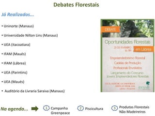 Debates Florestais
• Uninorte (Manaus)
• Universidade Nilton Lins (Manaus)
• UEA (itacoatiara)
• IFAM (Maués)
• IFAM (Lábrea)
• UEA (Parintins)
• UEA (Maués)
• Auditório da Livraria Saraiva (Manaus)
Já Realizados...
Na agenda... 2 Piscicultura1 Campanha
Greenpeace
3 Produtos Florestais
Não Madeireiros
 