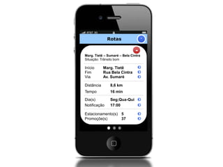 Rotas                  +


                               -
Marg. Tietê – Sumaré – Bela Cintra
Situação: Trânsito bom

Início      Marg. Tietê
Fim         Rua Bela Cintra
Via         Av. Sumaré

Distância      8,6 km
Tempo          16 min

Dia(s)         Seg;Qua-Qui
Notificação    17:00

Estacionamento(s) 5
Promoçõe(s)       37
 