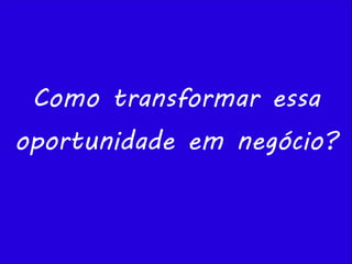 Como transformar essa
oportunidade em negócio?
 