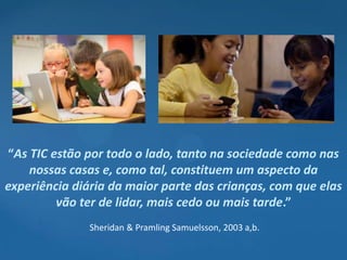 “As TIC estão por todo o lado, tanto na sociedade como nas
    nossas casas e, como tal, constituem um aspecto da
experiência diária da maior parte das crianças, com que elas
         vão ter de lidar, mais cedo ou mais tarde.”
               Sheridan & Pramling Samuelsson, 2003 a,b.
 