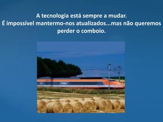 A tecnologia está sempre a mudar.
É impossível mantermo-nos atualizados...mas não queremos
                     perder o comboio.
 