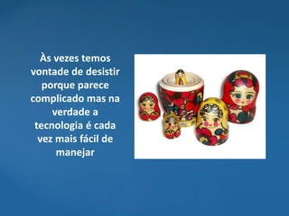 Às vezes temos
vontade de desistir
   porque parece
complicado mas na
     verdade a
 tecnologia é cada
  vez mais fácil de
      manejar
 