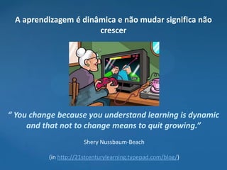 A aprendizagem é dinâmica e não mudar significa não
                      crescer




“ You change because you understand learning is dynamic
     and that not to change means to quit growing.”
                       Shery Nussbaum-Beach

          (in http://21stcenturylearning.typepad.com/blog/)
 