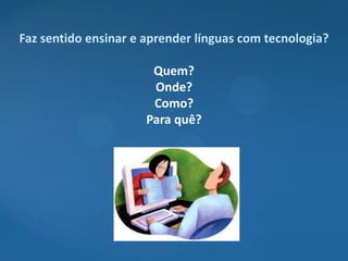 Faz sentido ensinar e aprender línguas com tecnologia?

                       Quem?
                       Onde?
                       Como?
                      Para quê?
 