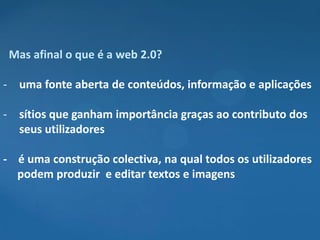 Mas afinal o que é a web 2.0?

- uma fonte aberta de conteúdos, informação e aplicações

- sítios que ganham importância graças ao contributo dos
  seus utilizadores

- é uma construção colectiva, na qual todos os utilizadores
  podem produzir e editar textos e imagens
 