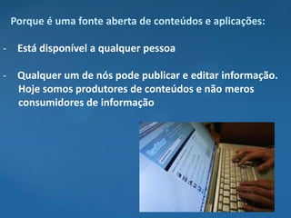 Porque é uma fonte aberta de conteúdos e aplicações:

- Está disponível a qualquer pessoa

- Qualquer um de nós pode publicar e editar informação.
  Hoje somos produtores de conteúdos e não meros
  consumidores de informação
 
