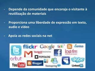 - Depende da comunidade que encoraja o visitante à
  reutilização de materiais

- Proporciona uma liberdade de expressão em texto,
  audio e vídeo

- Apoia as redes sociais na net
 