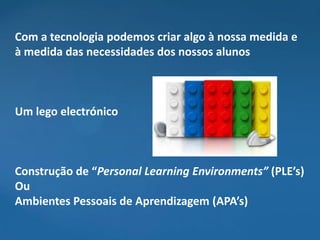 Com a tecnologia podemos criar algo à nossa medida e
à medida das necessidades dos nossos alunos



Um lego electrónico



Construção de “Personal Learning Environments” (PLE’s)
Ou
Ambientes Pessoais de Aprendizagem (APA’s)
 