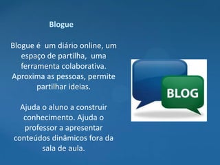 Blogue

Blogue é um diário online, um
   espaço de partilha, uma
   ferramenta colaborativa.
Aproxima as pessoas, permite
        partilhar ideias.

  Ajuda o aluno a construir
   conhecimento. Ajuda o
   professor a apresentar
conteúdos dinâmicos fora da
        sala de aula.
 