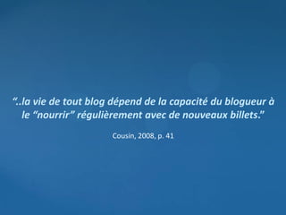 “..la vie de tout blog dépend de la capacité du blogueur à
   le “nourrir” régulièrement avec de nouveaux billets.”
                      Cousin, 2008, p. 41
 