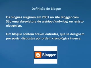 Definição de Blogue

Os blogues surgiram em 2001 no site Blogger.com.
São uma abreviatura de weblog (web+log) ou registo
eletrónico.

Um blogue contem breves entradas, que se designam
por posts, dispostas por ordem cronológica inversa.
 
