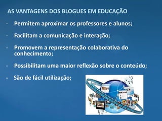 AS VANTAGENS DOS BLOGUES EM EDUCAÇÃO
- Permitem aproximar os professores e alunos;
- Facilitam a comunicação e interação;
- Promovem a representação colaborativa do
  conhecimento;
- Possibilitam uma maior reflexão sobre o conteúdo;
- São de fácil utilização;
 