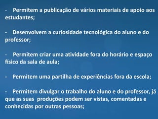 - Permitem a publicação de vários materiais de apoio aos
estudantes;

- Desenvolvem a curiosidade tecnológica do aluno e do
professor;

- Permitem criar uma atividade fora do horário e espaço
físico da sala de aula;

- Permitem uma partilha de experiências fora da escola;

- Permitem divulgar o trabalho do aluno e do professor, já
que as suas produções podem ser vistas, comentadas e
conhecidas por outras pessoas;
 