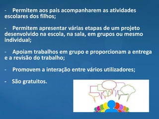 - Permitem aos pais acompanharem as atividades
escolares dos filhos;
- Permitem apresentar várias etapas de um projeto
desenvolvido na escola, na sala, em grupos ou mesmo
individual;
- Apoiam trabalhos em grupo e proporcionam a entrega
e a revisão do trabalho;
- Promovem a interação entre vários utilizadores;
- São gratuitos.
 