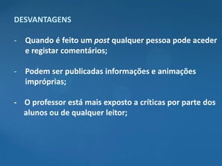 DESVANTAGENS

- Quando é feito um post qualquer pessoa pode aceder
  e registar comentários;

- Podem ser publicadas informações e animações
  impróprias;

- O professor está mais exposto a críticas por parte dos
  alunos ou de qualquer leitor;
 