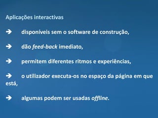 Aplicações interactivas

     disponíveis sem o software de construção,

     dão feed-back imediato,

     permitem diferentes ritmos e experiências,

     o utilizador executa-os no espaço da página em que
está,

     algumas podem ser usadas offline.
 