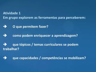 Atividade 1
Em grupo explorem as ferramentas para perceberem:

    O que permitem fazer?

    como podem enriquecer a aprendizagem?

     que tópicos / temas curriculares se podem
trabalhar?

    que capacidades / competências se mobilizam?
 