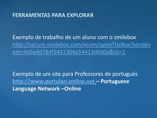 FERRAMENTAS PARA EXPLORAR


Exemplo de trabalho de um aluno com o smilebox
http://secure.smilebox.com/ecom/openTheBox?sendev
ent=4d6a4d784f5441304e54413d0d0a&sb=1


Exemplo de um site para Professores de português
http://www.portulan-online.net – Portuguese
Language Network –Online
 