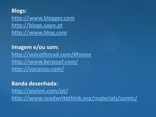 Blogs:
http://www.blogger.com
http://blogs.sapo.pt
http://www.blog.com

Imagem e/ou som:
http://voicethread.com/#home
http://www.kerpoof.com/
http://vocaroo.com/

Banda desenhada:
http://pixton.com/pt/
http://www.readwritethink.org/materials/comic/
 
