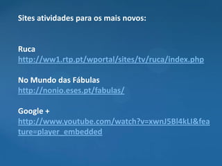 Sites atividades para os mais novos:


Ruca
http://ww1.rtp.pt/wportal/sites/tv/ruca/index.php

No Mundo das Fábulas
http://nonio.eses.pt/fabulas/

Google +
http://www.youtube.com/watch?v=xwnJ5Bl4kLI&fea
ture=player_embedded
 