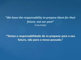 “We have the responsability to prepare them for their
               future, not our past”
                      Cindy Wright



“Temos a responsabilidade de os preparar para o seu
        futuro, não para o nosso passado.”
 