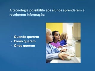A tecnologia possibilita aos alunos aprenderem e
receberem informação:




 - Quando querem
 - Como querem
 - Onde querem
 