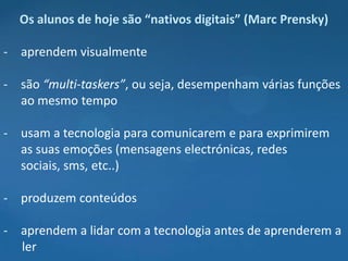 Os alunos de hoje são “nativos digitais” (Marc Prensky)

- aprendem visualmente

- são “multi-taskers”, ou seja, desempenham várias funções
  ao mesmo tempo

- usam a tecnologia para comunicarem e para exprimirem
  as suas emoções (mensagens electrónicas, redes
  sociais, sms, etc..)

- produzem conteúdos

- aprendem a lidar com a tecnologia antes de aprenderem a
  ler
 