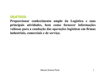 OBJETIVOS:
Proporcionar conhecimento amplo da Logística e suas
principais atividades, bem como fornecer informações
valiosas para a condução das operações logísticas em firmas
industriais, comerciais e de serviço.




                     Marcos Antonio Picoli               1
 