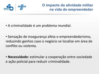 O impacto da atividade militar
                          na vida do empreendedor



• A criminalidade é um problema mundial.

• Sensação de insegurança afeta o empreendedorismo,
reduzindo ganhos caso o negócio se localize em área de
conflito ou violenta.

• Necessidade: estimular a cooperação entre sociedade
e ação policial para reduzir criminalidade.
 