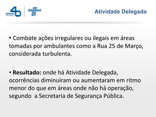 Atividade Delegada



• Combate ações irregulares ou ilegais em áreas
tomadas por ambulantes como a Rua 25 de Março,
considerada turbulenta.

• Resultado: onde há Atividade Delegada,
ocorrências diminuíram ou aumentaram em ritmo
menor do que em áreas onde não há operação,
segundo a Secretaria de Segurança Pública.
 