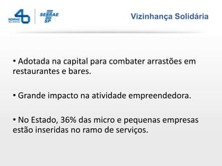 Vizinhança Solidária




• Adotada na capital para combater arrastões em
restaurantes e bares.

• Grande impacto na atividade empreendedora.

• No Estado, 36% das micro e pequenas empresas
estão inseridas no ramo de serviços.
 