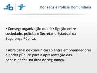 Consegs e Polícia Comunitária




• Conseg: organização que faz ligação entre
sociedade, polícias e Secretaria Estadual da
Segurança Pública.

• Abre canal de comunicação entre empreendedores
e poder público para a apresentação das
necessidades na área de segurança.
 