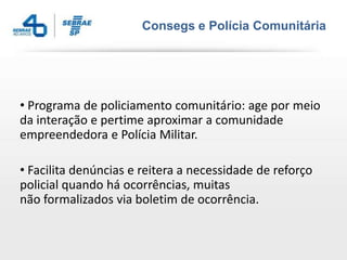 Consegs e Polícia Comunitária




• Programa de policiamento comunitário: age por meio
da interação e pertime aproximar a comunidade
empreendedora e Polícia Militar.

• Facilita denúncias e reitera a necessidade de reforço
policial quando há ocorrências, muitas
não formalizados via boletim de ocorrência.
 