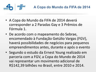 A Copa do Mundo da FIFA de 2014


• A Copa do Mundo da FIFA de 2014 deverá
  corresponder a 2 Paradas Gay e 3 Prêmios de
  Fórmula 1.
• De acordo com o mapeamento do Sebrae,
  encomendado à Fundação Getúlio Vargas (FGV),
  haverá possibilidades de negócios para pequenos
  empreendimentos antes, durante e após o evento
• Segundo o estudo da Ernest Young realizado em
  parceria com a FGV, a Copa do Mundo de 2014
  vai representar um movimento adicional de
  R$142,39 bilhões no Brasil, entre 2010 e 2014.
 