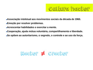 Cultura hacker 
Associaçãointeletualaosmovimentossociaisda década de 1960. 
Emoçãoporresolverproblemas. 
Acrescentarhabilidadeseexercitaramente. 
Cooperação,ajudamútuavoluntária,compartilhamentoeliberdade. 
Seopõemaoautoritarismo,osegredo,ocontroleeaousodaforça. 
Hacker Cracker 
= 
/  