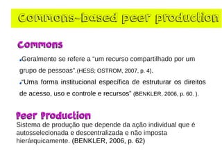 Commons-based peer production 
Geralmentese referea “umrecurso compartilhadopor umgrupo de pessoas”.(HESS; OSTROM, 2007, p. 4). “Umaformainstitucionalespecíficadeestruturarosdireitosdeacesso,usoecontroleerecursos”(BENKLER,2006,p.60.). 
Sistema de produção que depende da ação individual que é autosselecionada e descentralizada e não imposta hierárquicamente. (BENKLER, 2006, p. 62)  