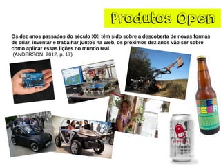 ProdutosOpen 
Os dez anos passados do século XXI têm sido sobre a descoberta de novas formas de criar, inventar e trabalhar juntos na Web, os próximos dez anos vão ser sobre como aplicar essas lições no mundo real. 
(ANDERSON, 2012, p. 17)  