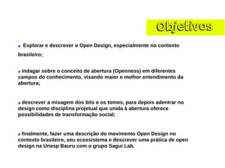 ObjetivosExplorar e descrever o Open Design, especialmente no contexto brasileiro; indagar sobre o conceito de abertura (Openness) em diferentes campos do conhecimento, visando maior e melhor entendimento da abertura; descrever a mixagem dos bits e os tomos, para depois adentrar no design como disciplina projetual que unida à abertura oferece possibilidades de transformação social; finalmente, fazer uma descrição do movimento Open Design no contexto brasileiro, seu ecossistema e descrever uma prática de open design na Unesp Bauru com o grupo Sagui Lab.  