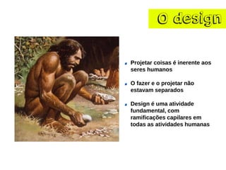 O design 
Projetar coisas é inerente aos seres humanos 
O fazer e o projetar não estavam separados 
Design é uma atividade fundamental, com ramificações capilares em todas as atividades humanas  
