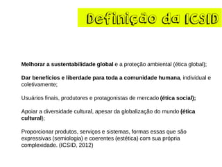 Definiçãoda ICSID 
Melhorar a sustentabilidade global e a proteção ambiental (ética global); 
Dar benefícios e liberdade para toda a comunidade humana, individual e coletivamente; 
Usuários finais, produtores e protagonistas de mercado (ética social); 
Apoiar a diversidade cultural, apesar da globalização do mundo (ética cultural); 
Proporcionar produtos, serviços e sistemas, formas essas que são expressivas (semiologia) e coerentes (estética) com sua própria complexidade. (ICSID, 2012)  