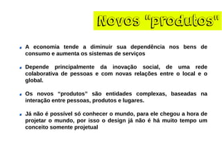 Novos“produtos” Aeconomiatendeadiminuirsuadependêncianosbensdeconsumoeaumentaossistemasdeserviços 
Dependeprincipalmentedainovaçãosocial,deumaredecolaborativadepessoasecomnovasrelaçõesentreolocaleoglobal. 
Osnovos“produtos”sãoentidadescomplexas,baseadasnainteraçãoentrepessoas,produtoselugares. 
Jánãoépossívelsóconheceromundo,paraelechegouahoradeprojetaromundo,porissoodesignjánãoéhámuitotempoumconceitosomenteprojetual  