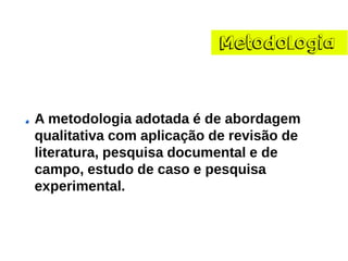 Metodologia 
A metodologia adotada é de abordagem qualitativa com aplicação de revisão de literatura, pesquisa documental e de campo, estudo de caso e pesquisa experimental.  